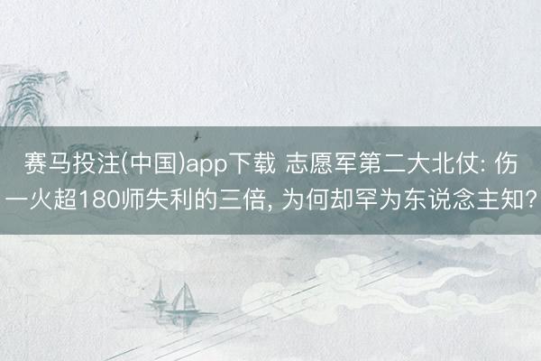 赛马投注(中国)app下载 志愿军第二大北仗: 伤一火超180师失利的三倍， 为何却罕为东说念主知?
