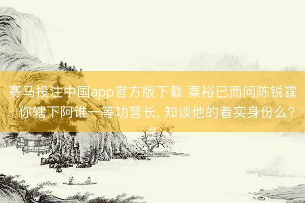 赛马投注中国app官方版下载 粟裕已而问陈锐霆: 你辖下阿谁一等功营长， 知谈他的着实身份么?
