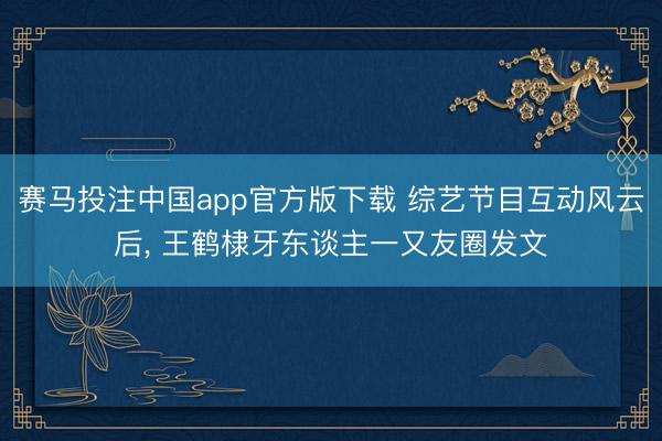 赛马投注中国app官方版下载 综艺节目互动风云后， 王鹤棣牙东谈主一又友圈发文