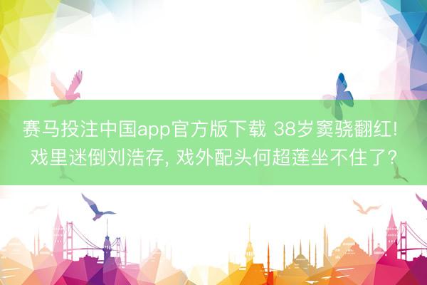 赛马投注中国app官方版下载 38岁窦骁翻红! 戏里迷倒刘浩存， 戏外配头何超莲坐不住了?