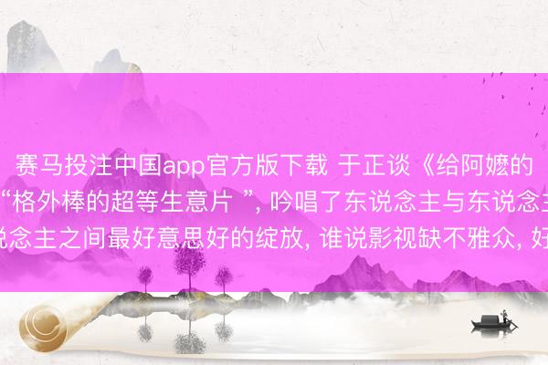 赛马投注中国app官方版下载 于正谈《给阿嬷的情书》不雅影时落泪: “格外棒的超等生意片 ”， 吟唱了东说念主与东说念主之间最好意思好的绽放， 谁说影视缺不雅众， 好故事始终不错创造遗迹