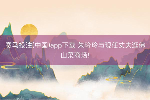 赛马投注(中国)app下载 朱玲玲与现任丈夫逛佛山菜商场!