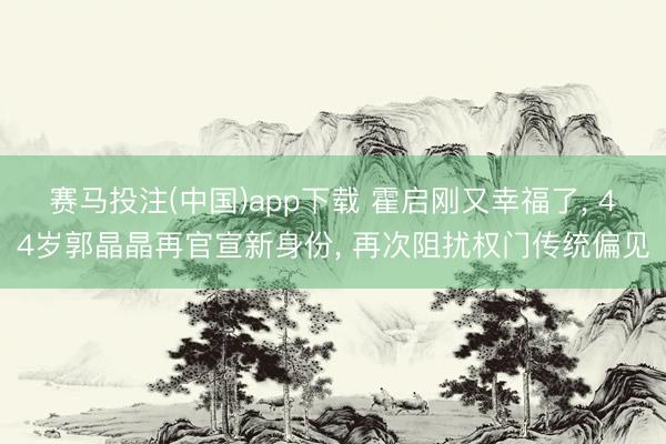 赛马投注(中国)app下载 霍启刚又幸福了， 44岁郭晶晶再官宣新身份， 再次阻扰权门传统偏见