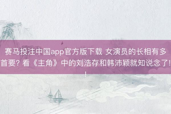 赛马投注中国app官方版下载 女演员的长相有多首要? 看《主角》中的刘浩存和韩沛颖就知说念了!