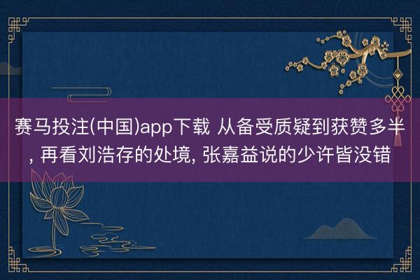 赛马投注(中国)app下载 从备受质疑到获赞多半， 再看刘浩存的处境， 张嘉益说的少许皆没错