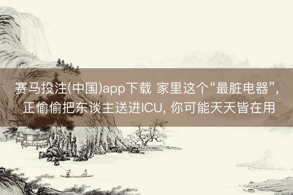 赛马投注(中国)app下载 家里这个“最脏电器”， 正偷偷把东谈主送进ICU， 你可能天天皆在用