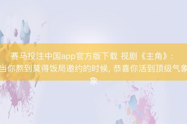 赛马投注中国app官方版下载 视剧《主角》: 当你熬到莫得饭局邀约的时候， 恭喜你活到顶级气象