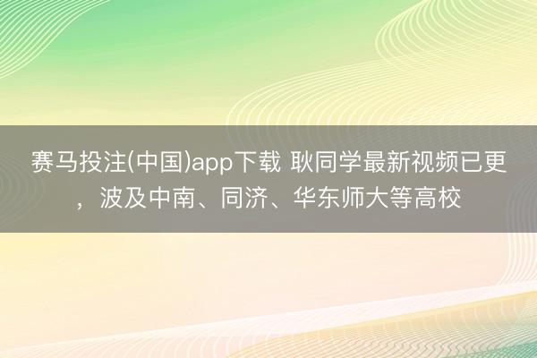 赛马投注(中国)app下载 耿同学最新视频已更，波及中南、同济、华东师大等高校