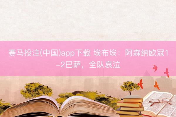 赛马投注(中国)app下载 埃布埃：阿森纳欧冠1-2巴萨，全队哀泣