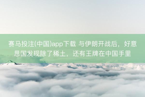 赛马投注(中国)app下载 与伊朗开战后，好意思国发现除了稀土，还有王牌在中国手里