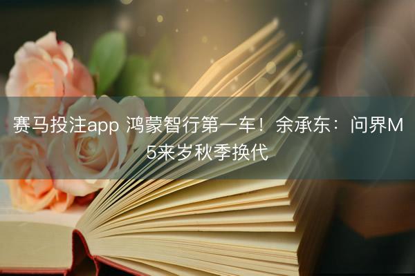 赛马投注app 鸿蒙智行第一车！余承东：问界M5来岁秋季换代