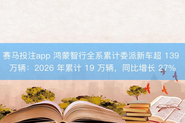 赛马投注app 鸿蒙智行全系累计委派新车超 139 万辆：2026 年累计 19 万辆，同比增长 27%