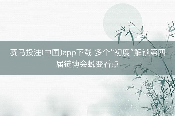 赛马投注(中国)app下载 多个“初度”解锁第四届链博会蜕变看点