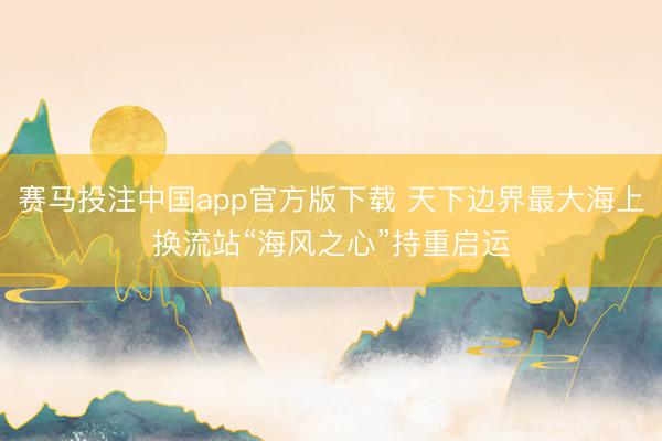 赛马投注中国app官方版下载 天下边界最大海上换流站“海风之心”持重启运
