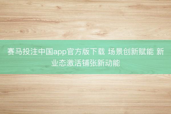 赛马投注中国app官方版下载 场景创新赋能 新业态激活铺张新动能