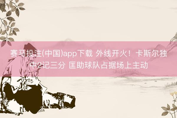 赛马投注(中国)app下载 外线开火！卡斯尔独中2记三分 匡助球队占据场上主动