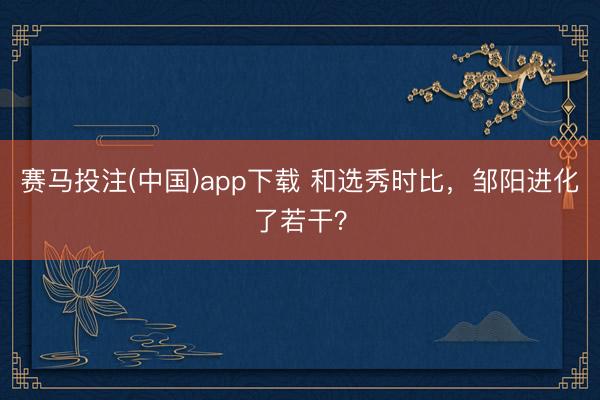 赛马投注(中国)app下载 和选秀时比，邹阳进化了若干？