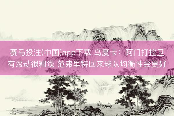 赛马投注(中国)app下载 乌度卡：阿门打控卫有滚动很粗浅 范弗里特回来球队均衡性会更好