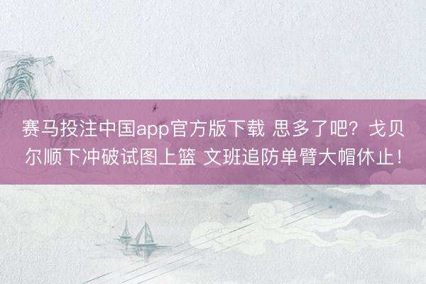 赛马投注中国app官方版下载 思多了吧？戈贝尔顺下冲破试图上篮 文班追防单臂大帽休止！