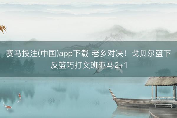 赛马投注(中国)app下载 老乡对决！戈贝尔篮下反篮巧打文班亚马2+1