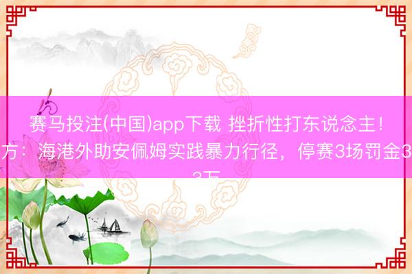 赛马投注(中国)app下载 挫折性打东说念主！官方：海港外助安佩姆实践暴力行径，停赛3场罚金3万