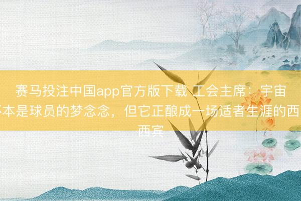 赛马投注中国app官方版下载 工会主席：宇宙杯本是球员的梦念念，但它正酿成一场适者生涯的西宾