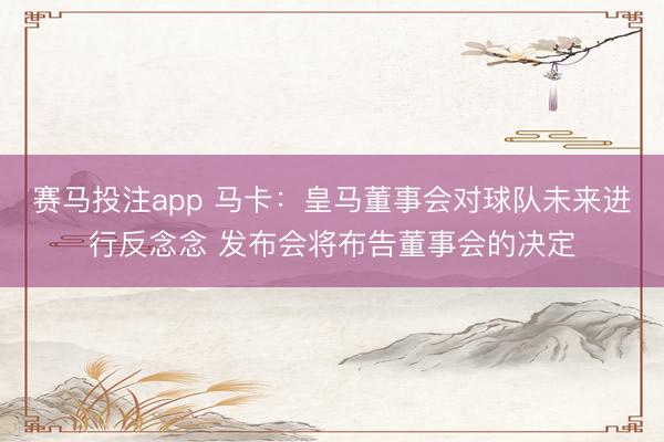 赛马投注app 马卡：皇马董事会对球队未来进行反念念 发布会将布告董事会的决定