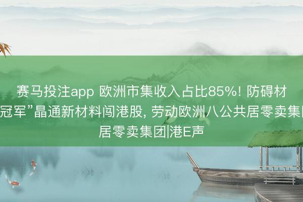赛马投注app 欧洲市集收入占比85%! 防碍材料“出口冠军”晶通新材料闯港股， 劳动欧洲八公共居零卖集团|港E声