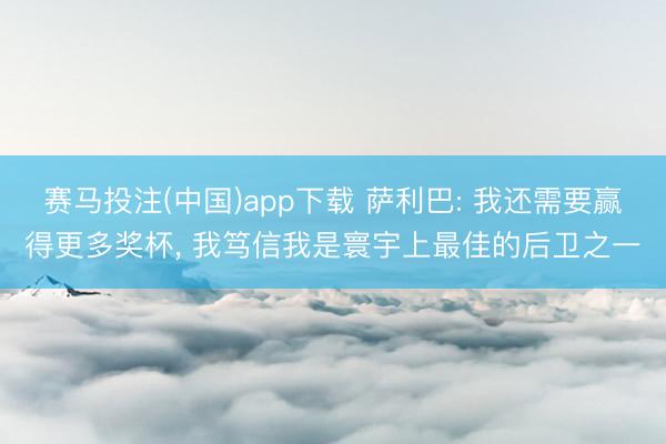 赛马投注(中国)app下载 萨利巴: 我还需要赢得更多奖杯， 我笃信我是寰宇上最佳的后卫之一