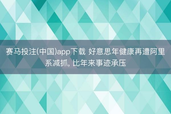 赛马投注(中国)app下载 好意思年健康再遭阿里系减抓， 比年来事迹承压