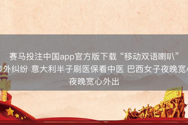 赛马投注中国app官方版下载 “移动双语喇叭”结伙涉外纠纷 意大利半子刷医保看中医 巴西女子夜晚宽心外出