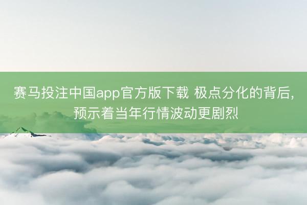 赛马投注中国app官方版下载 极点分化的背后， 预示着当年行情波动更剧烈