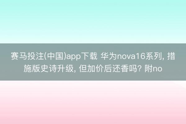 赛马投注(中国)app下载 华为nova16系列, 措施版史诗升级, 但加价后还香吗? 附no