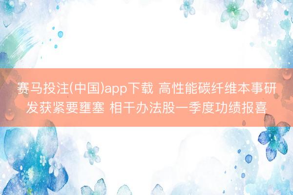 赛马投注(中国)app下载 高性能碳纤维本事研发获紧要壅塞 相干办法股一季度功绩报喜