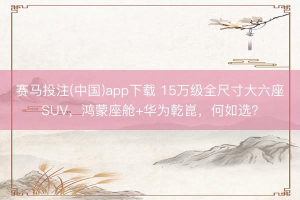 赛马投注(中国)app下载 15万级全尺寸大六座SUV，鸿蒙座舱+华为乾崑，何如选？