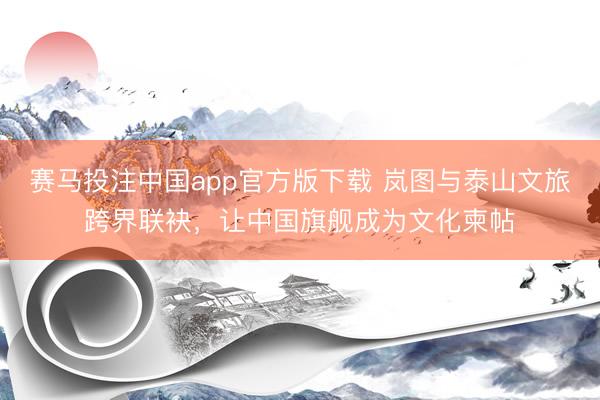 赛马投注中国app官方版下载 岚图与泰山文旅跨界联袂，让中国旗舰成为文化柬帖