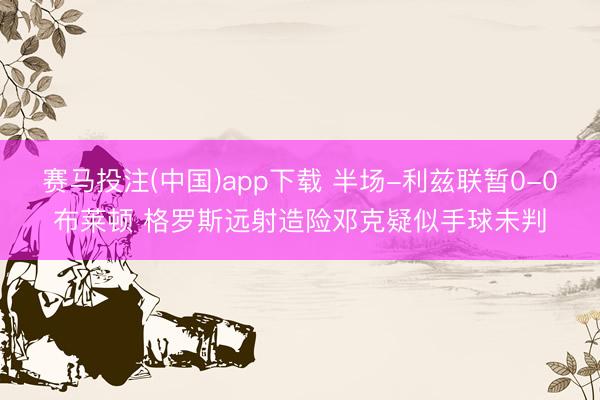赛马投注(中国)app下载 半场-利兹联暂0-0布莱顿 格罗斯远射造险邓克疑似手球未判