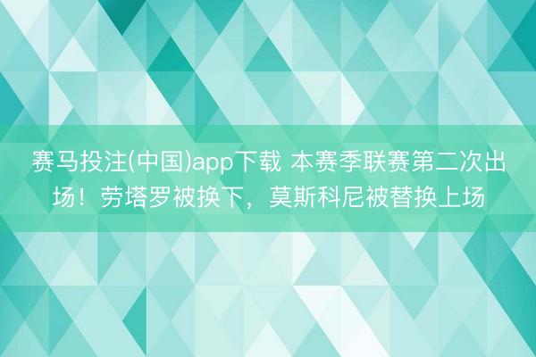 赛马投注(中国)app下载 本赛季联赛第二次出场！劳塔罗被换下，莫斯科尼被替换上场