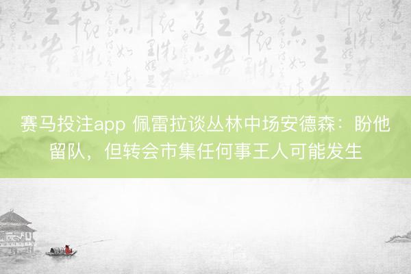 赛马投注app 佩雷拉谈丛林中场安德森：盼他留队，但转会市集任何事王人可能发生