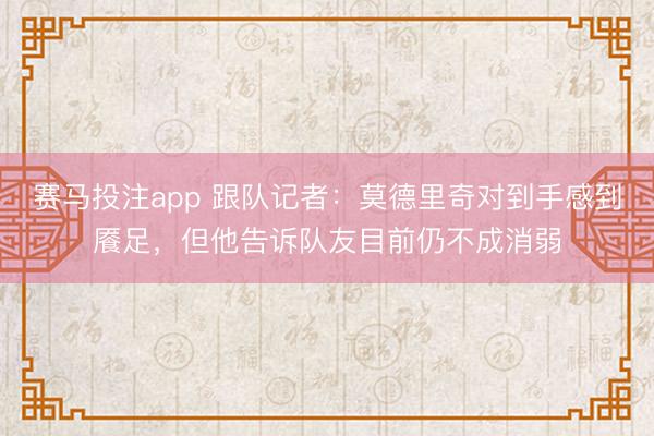 赛马投注app 跟队记者：莫德里奇对到手感到餍足，但他告诉队友目前仍不成消弱