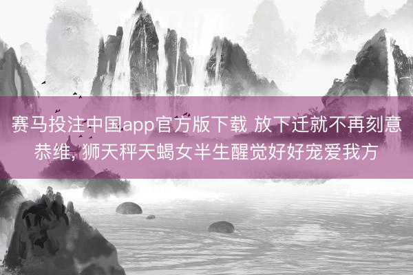 赛马投注中国app官方版下载 放下迁就不再刻意恭维， 狮天秤天蝎女半生醒觉好好宠爱我方