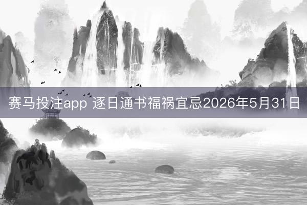 赛马投注app 逐日通书福祸宜忌2026年5月31日