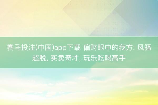 赛马投注(中国)app下载 偏财眼中的我方: 风骚超脱， 买卖奇才， 玩乐吃喝高手