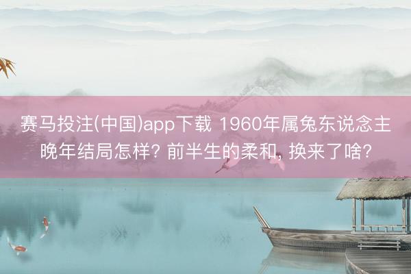 赛马投注(中国)app下载 1960年属兔东说念主晚年结局怎样? 前半生的柔和， 换来了啥?