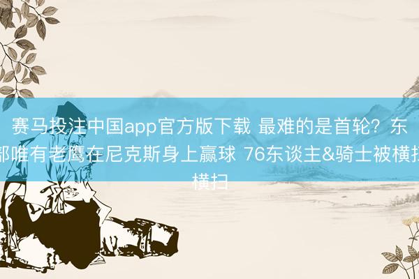赛马投注中国app官方版下载 最难的是首轮？东部唯有老鹰在尼