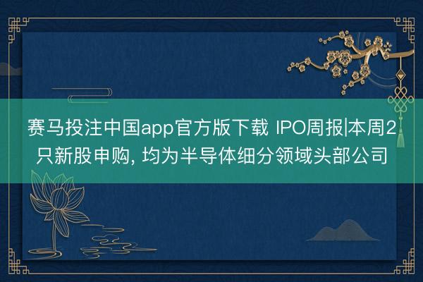赛马投注中国app官方版下载 IPO周报|本周2只新股申购， 均为半导体细分领域头部公司