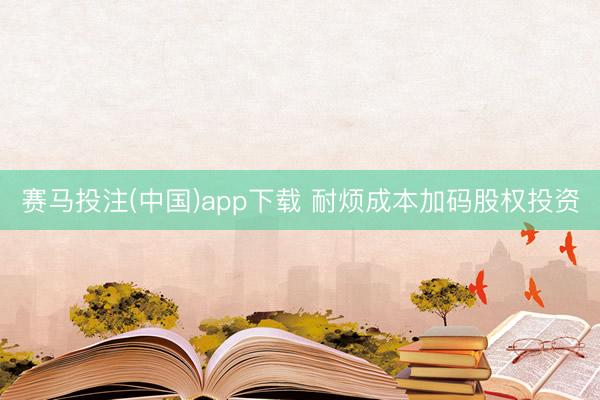 赛马投注(中国)app下载 耐烦成本加码股权投资
