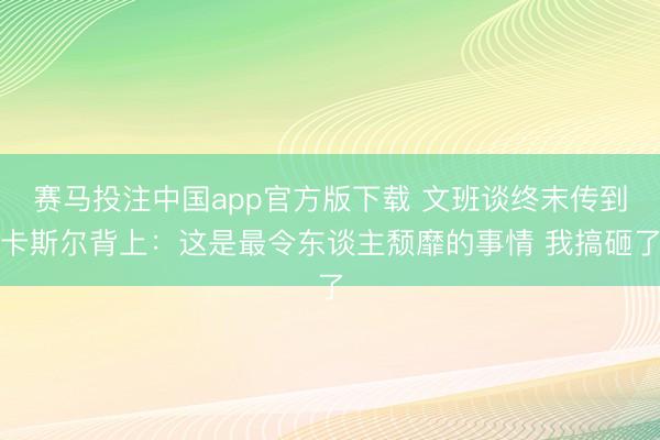 赛马投注中国app官方版下载 文班谈终末传到卡斯尔背上：这是最令东谈主颓靡的事情 我搞砸了