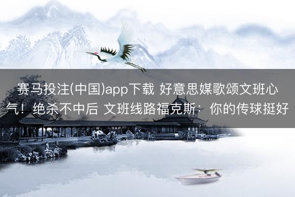 赛马投注(中国)app下载 好意思媒歌颂文班心气！绝杀不中后 文班线路福克斯：你的传球挺好