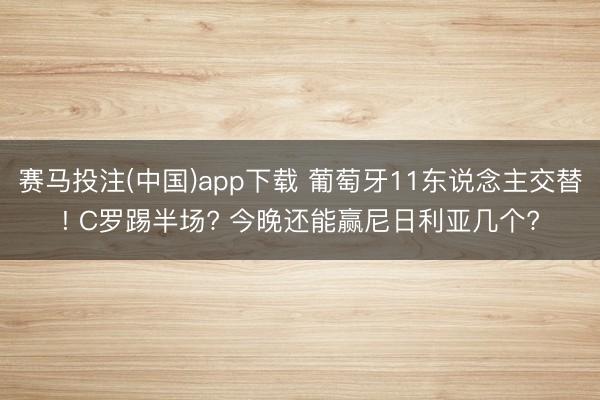 赛马投注(中国)app下载 葡萄牙11东说念主交替! C罗踢半场? 今晚还能赢尼日利亚几个?